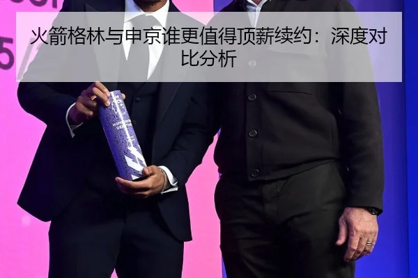 火箭格林与申京谁更值得顶薪续约：深度对比分析
